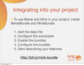 Integrating into your project
                     • To use Behat and Mink in your project, install
                     BehatBundle and MinkBundle

                          1. Add the deps ﬁle
                          2. Conﬁgure the autoloader
                          3. Enable the bundles
                          4. Conﬁgure the bundles
                          5. Start describing your features!

                              http://bit.ly/mink-bundle
Thursday, August 18, 11
 