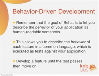 Behavior-Driven Development
                     • Remember that the goal of Behat is to let you
                     describe the behavior of your application as
                     human-readable sentences

                     • This allows you to describe the behavior of
                     each feature in a common language, which is
                     executed as tests against your application

                     • Develop a feature until the test passes,
                     then move on

Thursday, August 18, 11
 
