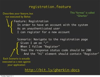 registration.feature
   Describes your feature, but                              This “format” is called
    not executed by Behat                                         “Gherkin”

                          Feature: Registration


             {              In order to have an account with the system
                            As an unauthenticated user
                            I can register for a new account

                            Scenario: Navigate to the registration page



                          {
                              Given I am on "/"
                              When I follow "Register"
                              Then the response status code should be 200
                                And the "h1" element should contain "Register"
    Each Scenario is actually
   executed as a test against
        your application

                                http://bit.ly/gherkin-docs
Thursday, August 18, 11
 
