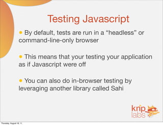 Testing Javascript
                   • By default, tests are run in a “headless” or
                   command-line-only browser

                   • This means that your testing your application
                   as if Javascript were off

                   • You can also do in-browser testing by
                   leveraging another library called Sahi




Thursday, August 18, 11
 