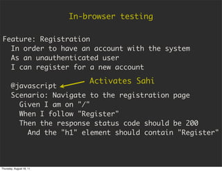In-browser testing

Feature: Registration
  In order to have an account with the system
  As an unauthenticated user
  I can register for a new account

                              Activates Sahi
       @javascript
       Scenario: Navigate to the registration page
         Given I am on "/"
         When I follow "Register"
         Then the response status code should be 200
           And the "h1" element should contain "Register"



Thursday, August 18, 11
 
