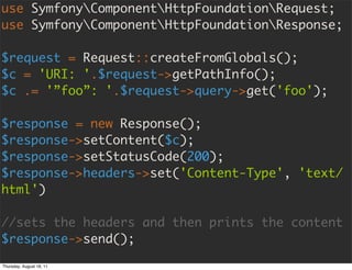 use SymfonyComponentHttpFoundationRequest;
use SymfonyComponentHttpFoundationResponse;

$request = Request::createFromGlobals();
$c = 'URI: '.$request->getPathInfo();
$c .= '”foo”: '.$request->query->get('foo');

$response = new Response();
$response->setContent($c);
$response->setStatusCode(200);
$response->headers->set('Content-Type', 'text/
html')

//sets the headers and then prints the content
$response->send();

Thursday, August 18, 11
 