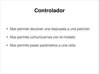 Controlador
• Nos permite devolver una respuesta a una petición
• Nos permite comunicarnos con el modelo
• Nos permite pasar parámetros a una vista
 