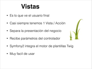 Vistas
• Es lo que ve el usuario ﬁnal
• Casi siempre tenemos 1 Vista / Acción
• Separa la presentación del negocio
• Recibe parámetros del controlador
• Symfony2 integra el motor de plantillas Twig
• Muy facil de usar
 