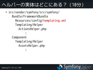 Symfony2ワークショップ#1
ヘルパーの実体はどこにある？（10分）
●
src/vendor/symfony/src/symfony/
Bundle/FrameworkBundle
Resources/config/templating.xml
Templating/Helper
ActionsHelper.php
:
Component
Templating/Helper
AssetsHelper.php
:
 