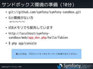 Symfony2ワークショップ#1
サンドボックス環境の準備（10分）
●
git://github.com/symfony/symfony-sandbox.git
●
Git環境がない方
→～～～～
●
USBメモリでも配布しています
●
http://localhost/symfony-
sandbox/web/app_dev.php/hello/fabien
●
$ php app/console
動いた方は、プロファイラーやエラーページを見てみてください
 