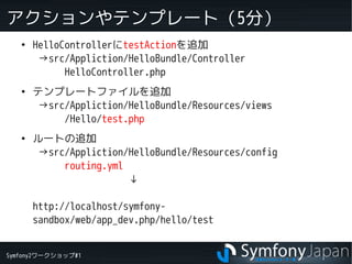 Symfony2ワークショップ#1
アクションやテンプレート（5分）
●
HelloControllerにtestActionを追加
→src/Appliction/HelloBundle/Controller
HelloController.php
●
テンプレートファイルを追加
→src/Appliction/HelloBundle/Resources/views
/Hello/test.php
●
ルートの追加
→src/Appliction/HelloBundle/Resources/config
routing.yml
　　　　　　　　　↓
http://localhost/symfony-
sandbox/web/app_dev.php/hello/test
 