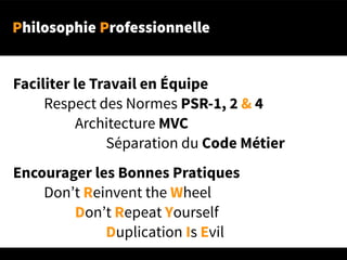 Philosophie Professionnelle
Faciliter le Travail en Équipe
Respect des Normes PSR-1, 2 & 4
Architecture MVC
Séparation du Code Métier
Encourager les Bonnes Pratiques
Don’t Reinvent the Wheel
Don’t Repeat Yourself
Duplication Is Evil
 