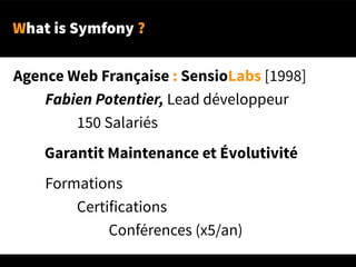 What is Symfony ?
Agence Web Française : SensioLabs [1998]
Fabien Potentier, Lead développeur
150 Salariés
Garantit Maintenance et Évolutivité
Formations
Certifications
Conférences (x5/an)
 