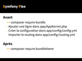 Symfony Flex
Avant
>> composer require bundle
- Ajouter une ligne dans app/AppKernel.php
- Créer la configuration dans app/config/config.yml
- Importer le routing dans app/config/routing.yml
Après
>> composer require bundleName
 