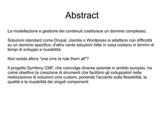 Abstract La modellazione e gestione dei contenuti costituisce un dominio complesso. Soluzioni standard come Drupal, Joomla o Wordpress si adattano con difficoltà su un dominio specifico; d'altro canto soluzioni fatte in casa costano in termini di tempi di sviluppo e riusabilità.  Non esiste allora "one cms to rule them all"? Il progetto Symfony CMF, che coinvolge diverse aziende in ambito europeo, ha come obiettivo la creazione di strumenti che facilitino gli sviluppatori nella realizzazione di soluzioni cms custom, ponendo l'accento sulla flessibilità, la qualità e la riusabilità dei singoli componenti 