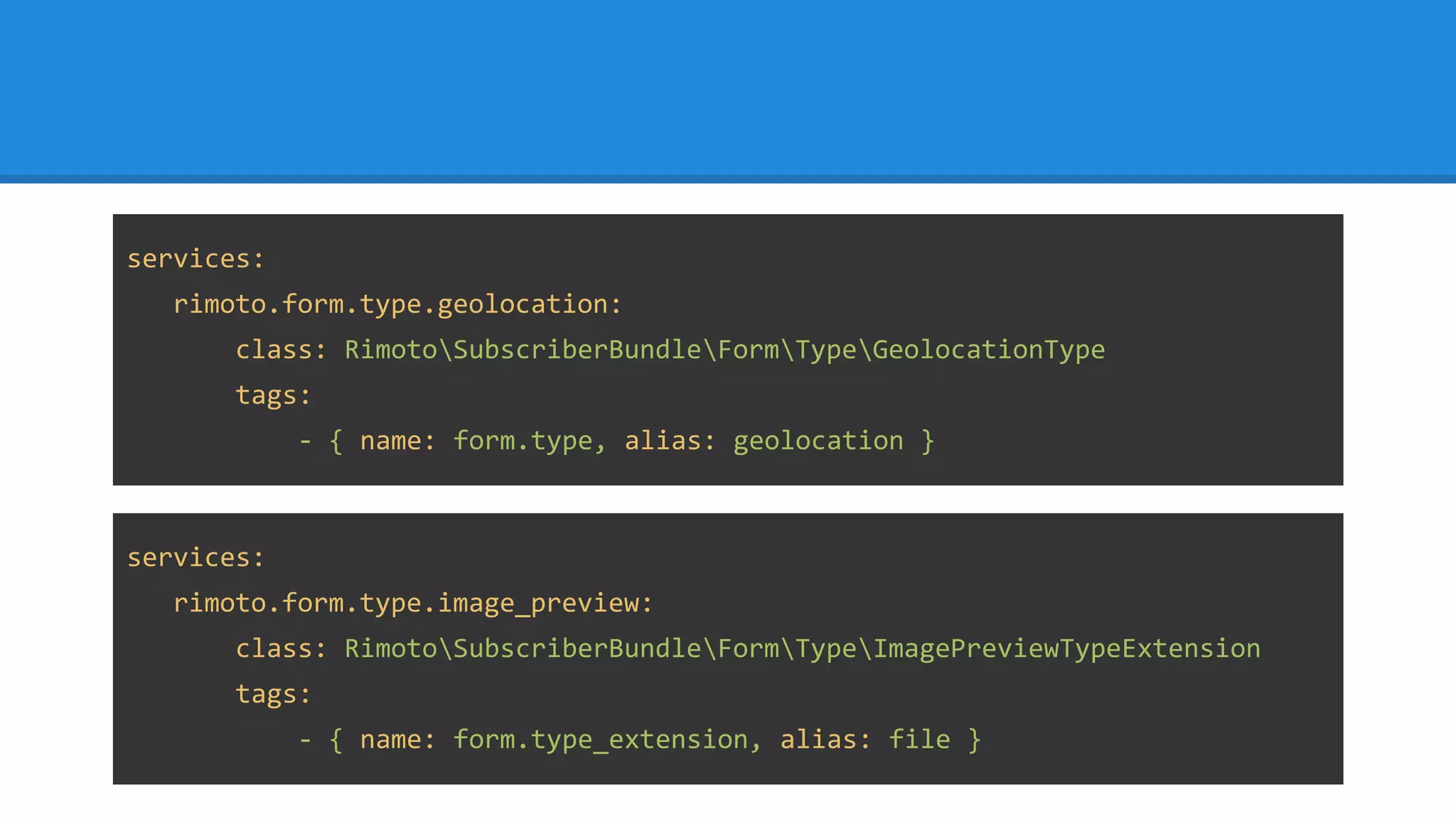 services:
rimoto.form.type.geolocation:
class: RimotoSubscriberBundleFormTypeGeolocationType
tags:
- { name: form.type, alias: geolocation }
services:
rimoto.form.type.image_preview:
class: RimotoSubscriberBundleFormTypeImagePreviewTypeExtension
tags:
- { name: form.type_extension, alias: file }