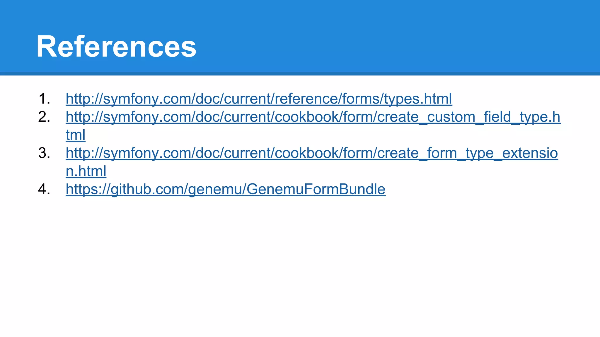 References
1. http://symfony.com/doc/current/reference/forms/types.html
2. http://symfony.com/doc/current/cookbook/form/create_custom_field_type.h
tml
3. http://symfony.com/doc/current/cookbook/form/create_form_type_extensio
n.html
4. https://github.com/genemu/GenemuFormBundle