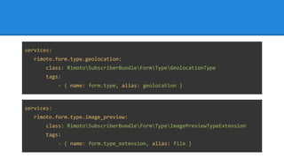 services:
rimoto.form.type.geolocation:
class: RimotoSubscriberBundleFormTypeGeolocationType
tags:
- { name: form.type, alias: geolocation }
services:
rimoto.form.type.image_preview:
class: RimotoSubscriberBundleFormTypeImagePreviewTypeExtension
tags:
- { name: form.type_extension, alias: file }
 