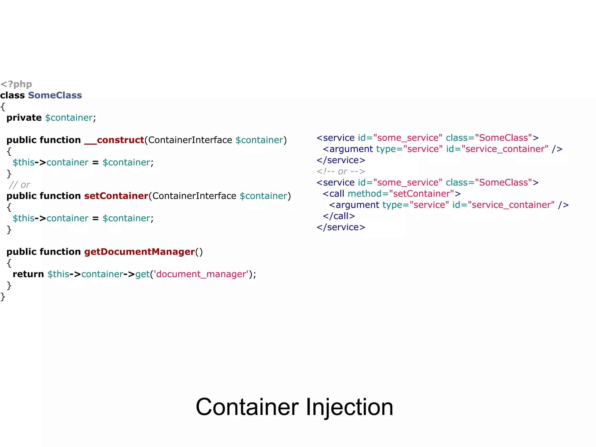 <?php class SomeClass { private $container; public function __construct(ContainerInterface $container) <service id="some_service" class="SomeClass"> { <argument type="service" id="service_container" /> $this->container = $container; </service> } <!-- or --> // or <service id="some_service" class="SomeClass"> public function setContainer(ContainerInterface $container) <call method="setContainer"> { <argument type="service" id="service_container" /> $this->container = $container; </call> } </service> public function getDocumentManager() { return $this->container->get('document_manager'); } } Container Injection 