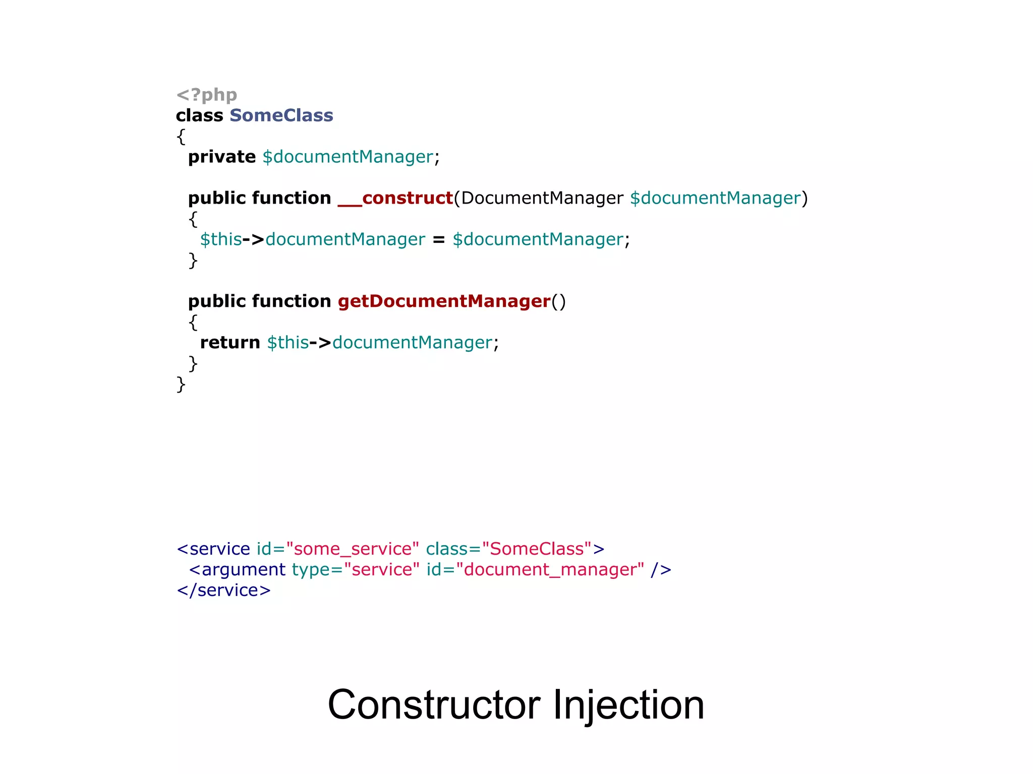 <?php class SomeClass { private $documentManager; public function __construct(DocumentManager $documentManager) { $this->documentManager = $documentManager; } public function getDocumentManager() { return $this->documentManager; } } <service id="some_service" class="SomeClass"> <argument type="service" id="document_manager" /> </service> Constructor Injection 