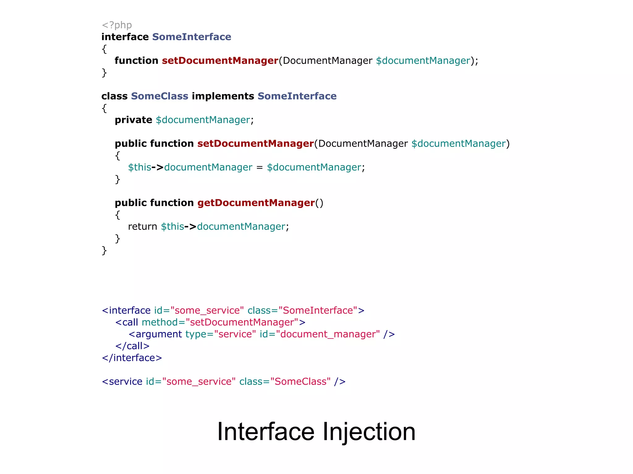 <?php interface SomeInterface { function setDocumentManager(DocumentManager $documentManager); } class SomeClass implements SomeInterface { private $documentManager; public function setDocumentManager(DocumentManager $documentManager) { $this->documentManager = $documentManager; } public function getDocumentManager() { return $this->documentManager; } } <interface id="some_service" class="SomeInterface"> <call method="setDocumentManager"> <argument type="service" id="document_manager" /> </call> </interface> <service id="some_service" class="SomeClass" /> Interface Injection 