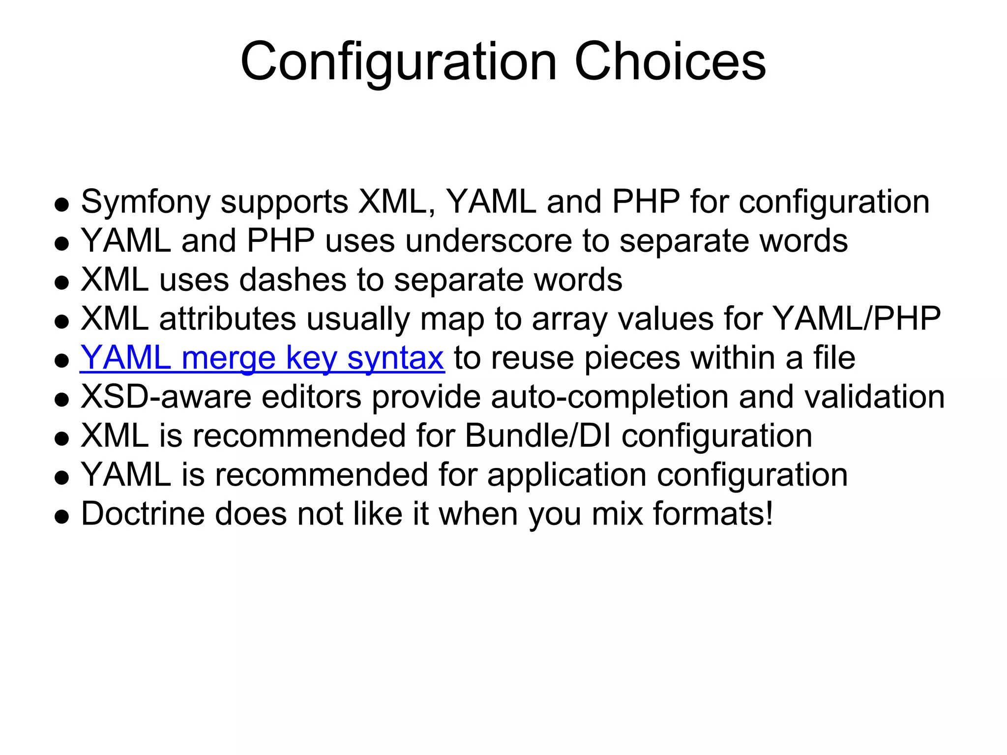Configuration Choices Symfony supports XML, YAML and PHP for configuration YAML and PHP uses underscore to separate words XML uses dashes to separate words XML attributes usually map to array values for YAML/PHP YAML merge key syntax to reuse pieces within a file XSD-aware editors provide auto-completion and validation XML is recommended for Bundle/DI configuration YAML is recommended for application configuration Doctrine does not like it when you mix formats! 
