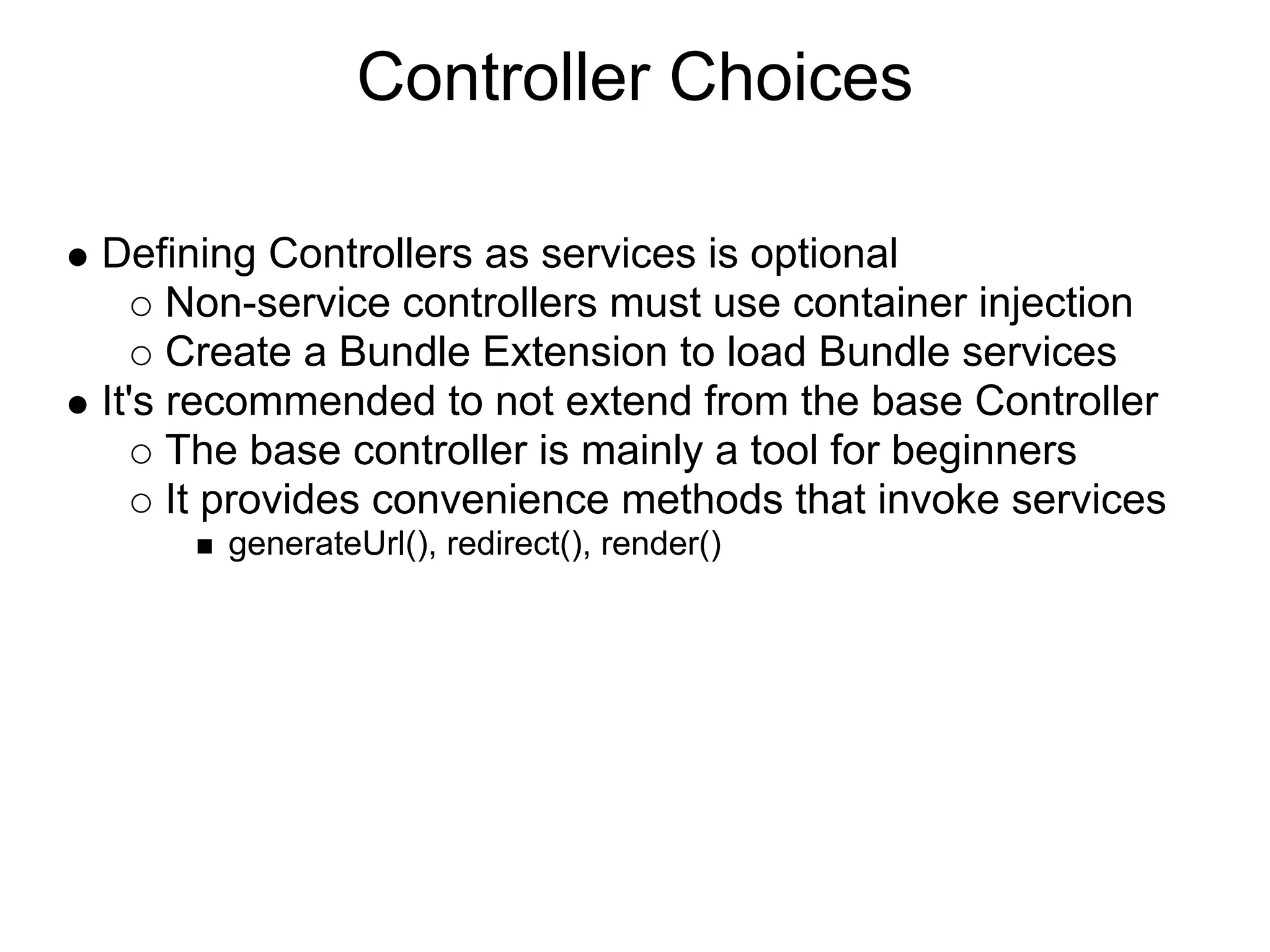 Controller Choices Defining Controllers as services is optional Non-service controllers must use container injection Create a Bundle Extension to load Bundle services It's recommended to not extend from the base Controller The base controller is mainly a tool for beginners It provides convenience methods that invoke services generateUrl(), redirect(), render() 