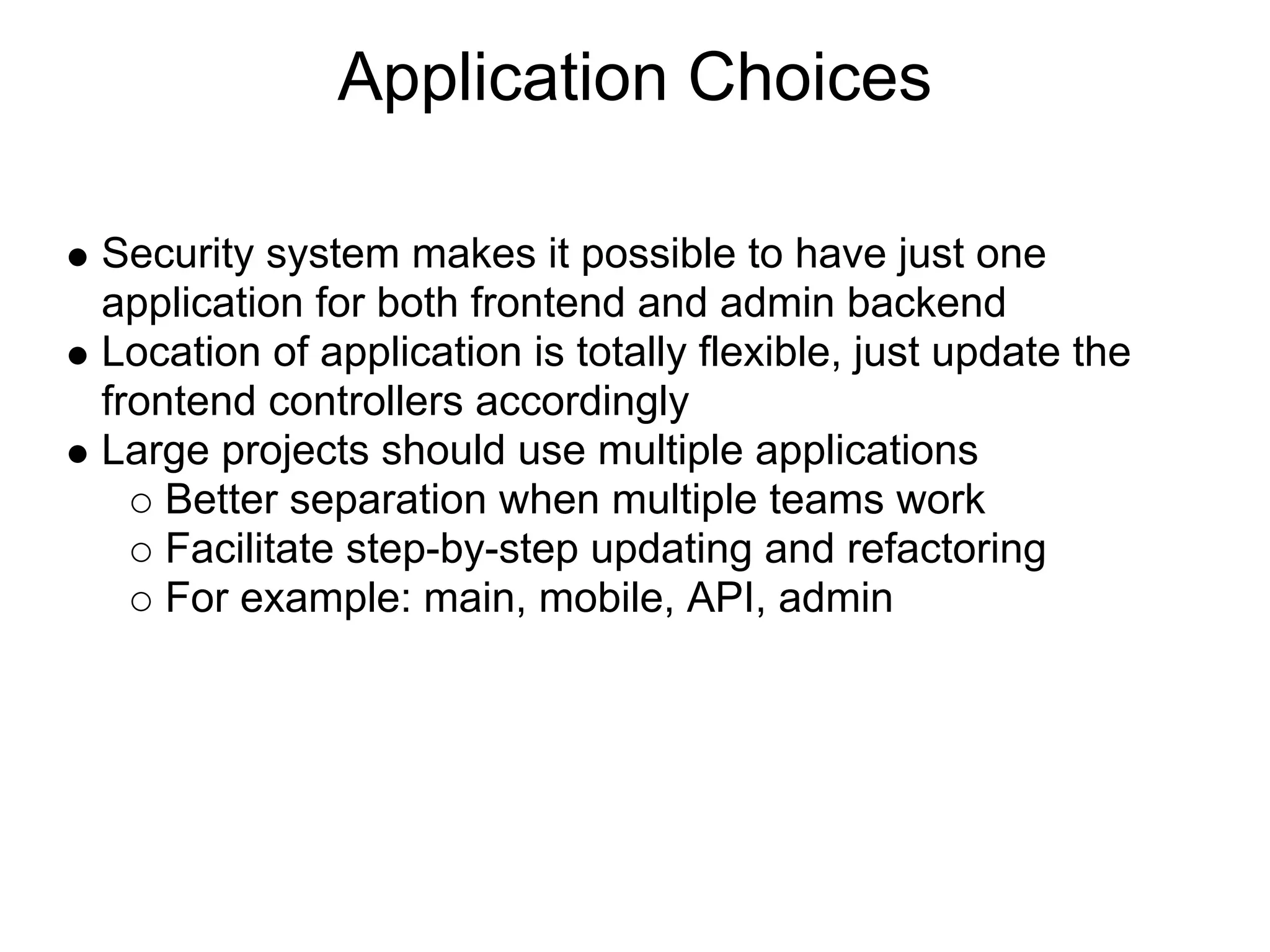 Application Choices Security system makes it possible to have just one application for both frontend and admin backend Location of application is totally flexible, just update the frontend controllers accordingly Large projects should use multiple applications Better separation when multiple teams work Facilitate step-by-step updating and refactoring For example: main, mobile, API, admin 