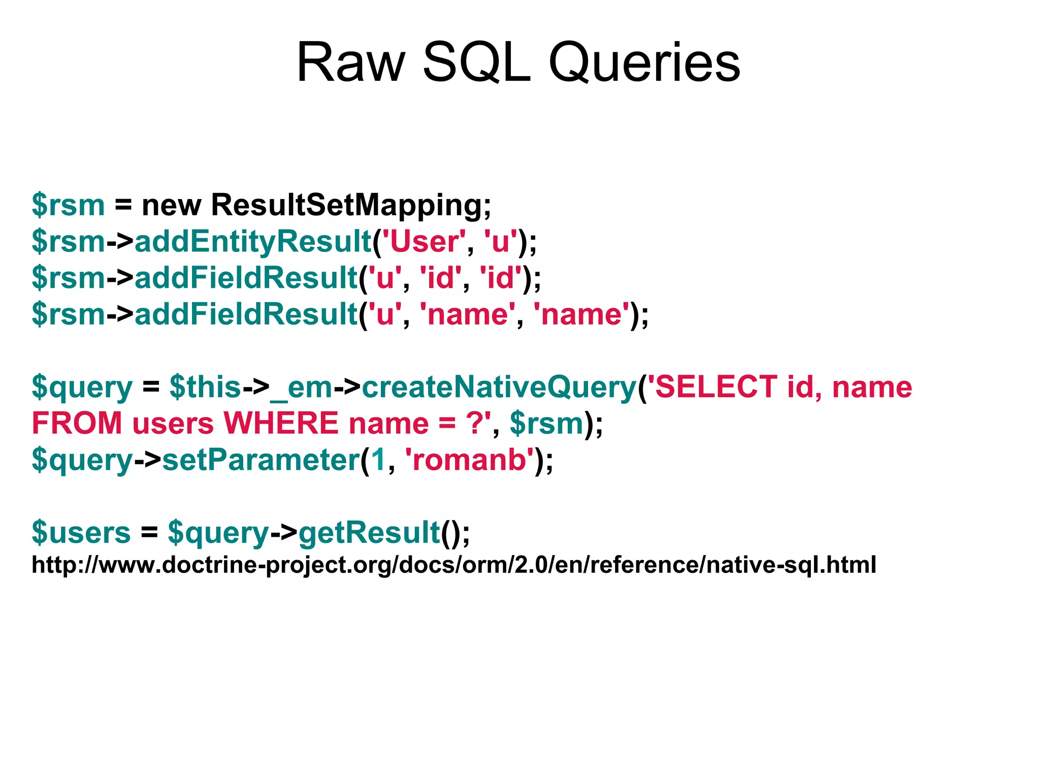 Raw SQL Queries $rsm = new ResultSetMapping; $rsm->addEntityResult('User', 'u'); $rsm->addFieldResult('u', 'id', 'id'); $rsm->addFieldResult('u', 'name', 'name'); $query = $this->_em->createNativeQuery('SELECT id, name FROM users WHERE name = ?', $rsm); $query->setParameter(1, 'romanb'); $users = $query->getResult(); http://www.doctrine-project.org/docs/orm/2.0/en/reference/native-sql.html 