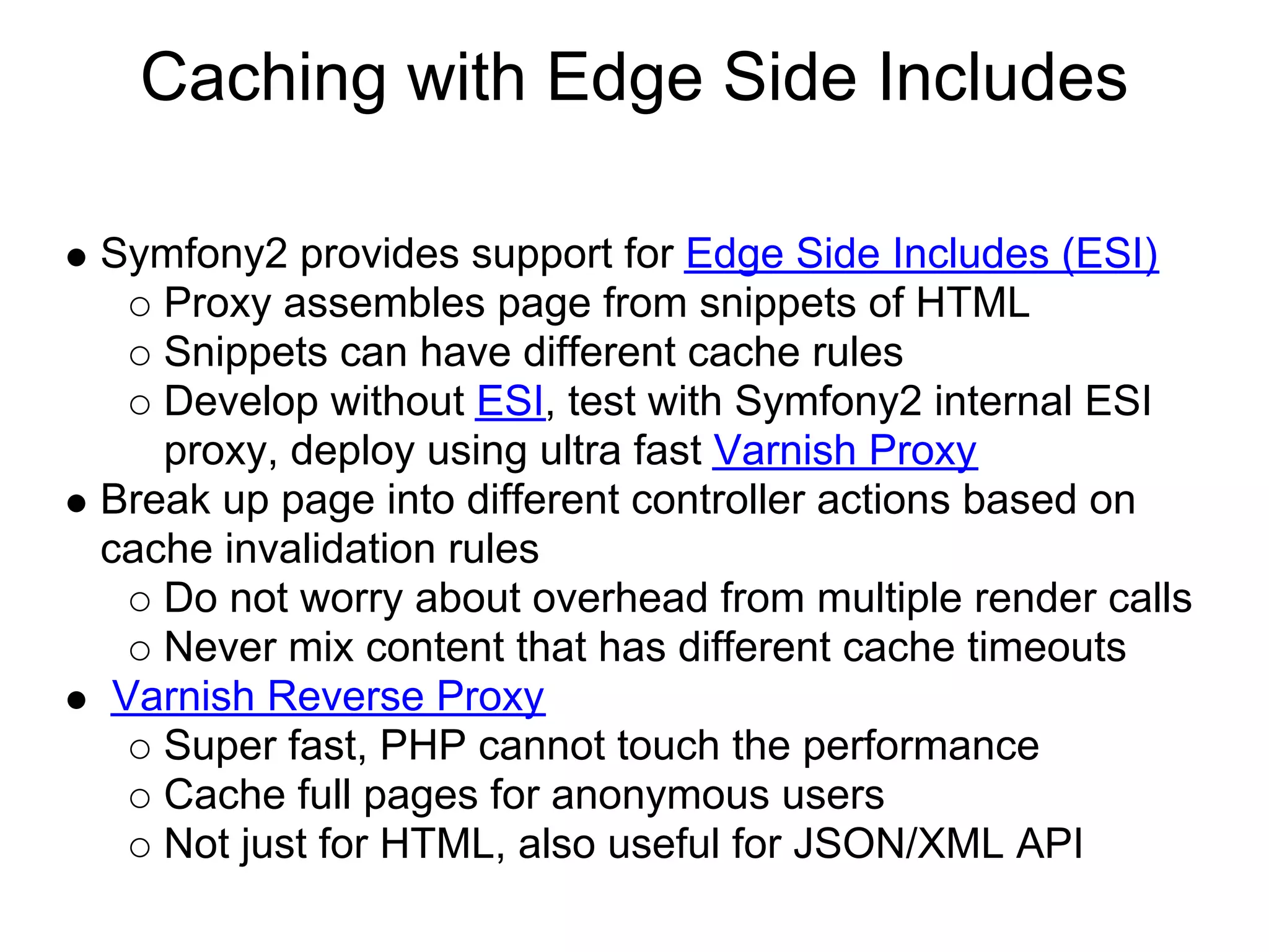 Caching with Edge Side Includes Symfony2 provides support for Edge Side Includes (ESI) Proxy assembles page from snippets of HTML Snippets can have different cache rules Develop without ESI, test with Symfony2 internal ESI proxy, deploy using ultra fast Varnish Proxy Break up page into different controller actions based on cache invalidation rules Do not worry about overhead from multiple render calls Never mix content that has different cache timeouts Varnish Reverse Proxy Super fast, PHP cannot touch the performance Cache full pages for anonymous users Not just for HTML, also useful for JSON/XML API 
