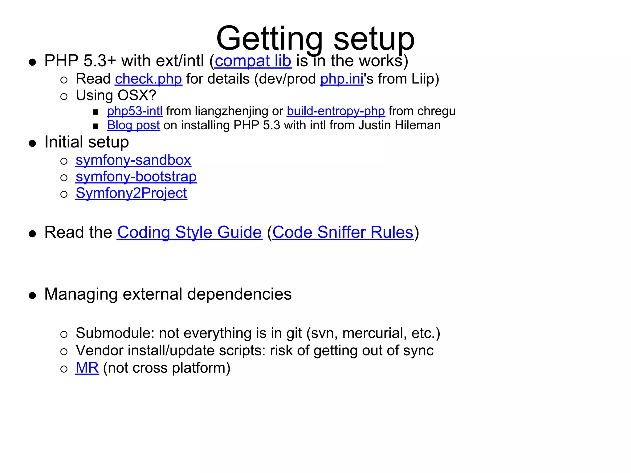 Getting the works) PHP 5.3+ with ext/intl (compat lib is in setup Read check.php for details (dev/prod php.ini's from Liip) Using OSX? php53-intl from liangzhenjing or build-entropy-php from chregu Blog post on installing PHP 5.3 with intl from Justin Hileman Initial setup symfony-sandbox symfony-bootstrap Symfony2Project Read the Coding Style Guide (Code Sniffer Rules) Managing external dependencies Submodule: not everything is in git (svn, mercurial, etc.) Vendor install/update scripts: risk of getting out of sync MR (not cross platform) 