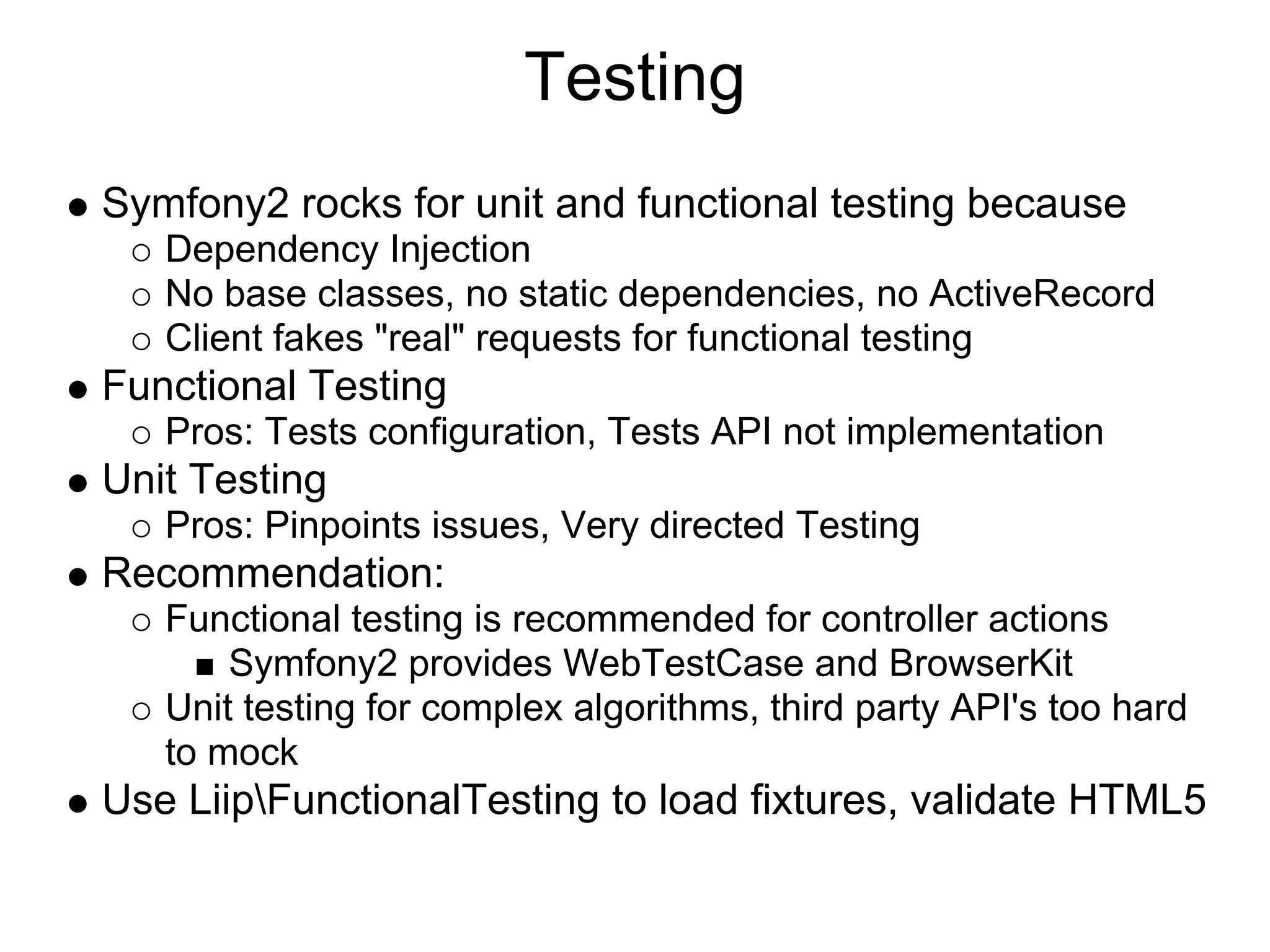 Testing Symfony2 rocks for unit and functional testing because Dependency Injection No base classes, no static dependencies, no ActiveRecord Client fakes "real" requests for functional testing Functional Testing Pros: Tests configuration, Tests API not implementation Unit Testing Pros: Pinpoints issues, Very directed Testing Recommendation: Functional testing is recommended for controller actions Symfony2 provides WebTestCase and BrowserKit Unit testing for complex algorithms, third party API's too hard to mock Use LiipFunctionalTesting to load fixtures, validate HTML5 