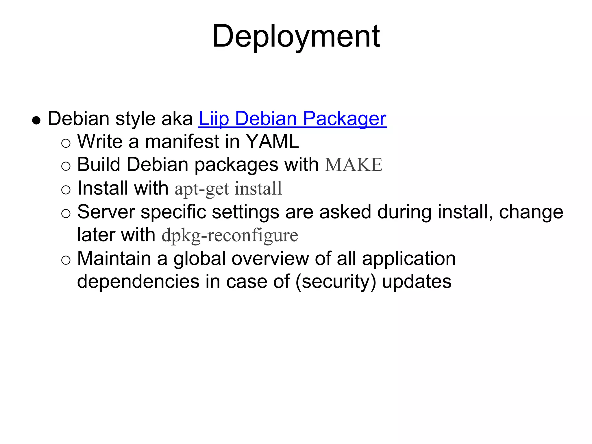 Deployment Debian style aka Liip Debian Packager Write a manifest in YAML Build Debian packages with MAKE Install with apt-get install Server specific settings are asked during install, change later with dpkg-reconfigure Maintain a global overview of all application dependencies in case of (security) updates 