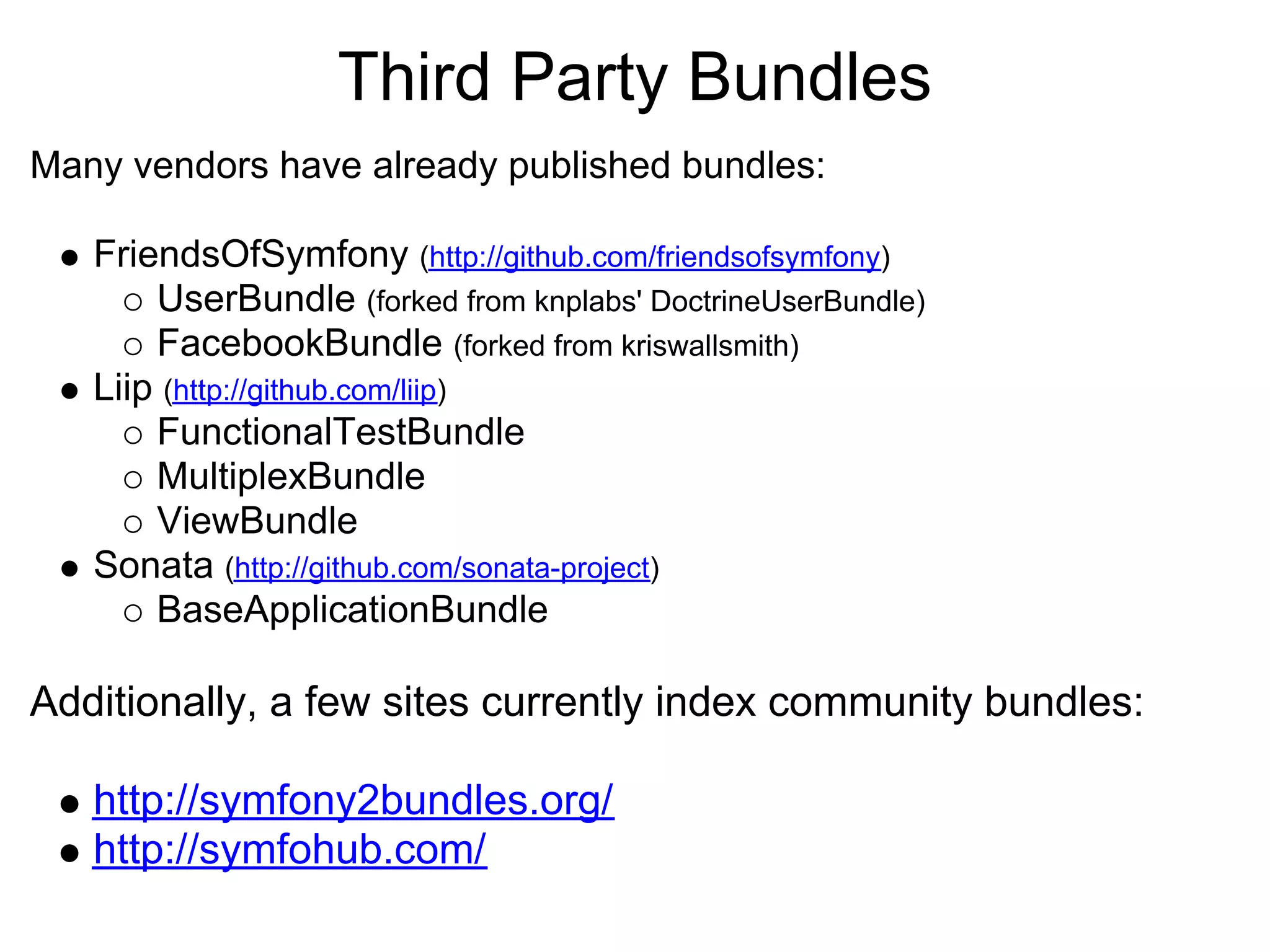 Third Party Bundles Many vendors have already published bundles: FriendsOfSymfony (http://github.com/friendsofsymfony) UserBundle (forked from knplabs' DoctrineUserBundle) FacebookBundle (forked from kriswallsmith) Liip (http://github.com/liip) FunctionalTestBundle MultiplexBundle ViewBundle Sonata (http://github.com/sonata-project) BaseApplicationBundle Additionally, a few sites currently index community bundles: http://symfony2bundles.org/ http://symfohub.com/ 