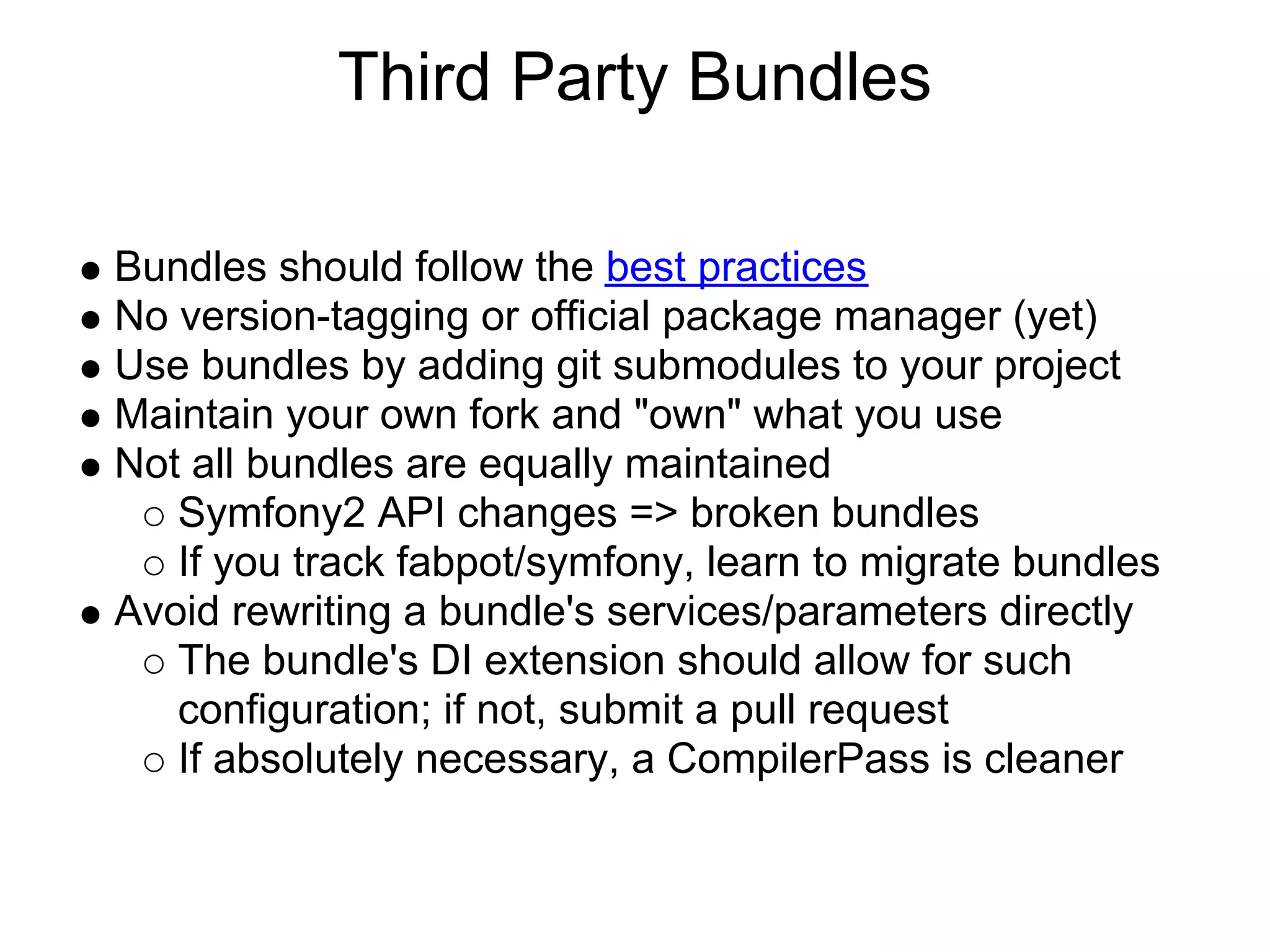 Third Party Bundles Bundles should follow the best practices No version-tagging or official package manager (yet) Use bundles by adding git submodules to your project Maintain your own fork and "own" what you use Not all bundles are equally maintained Symfony2 API changes => broken bundles If you track fabpot/symfony, learn to migrate bundles Avoid rewriting a bundle's services/parameters directly The bundle's DI extension should allow for such configuration; if not, submit a pull request If absolutely necessary, a CompilerPass is cleaner 