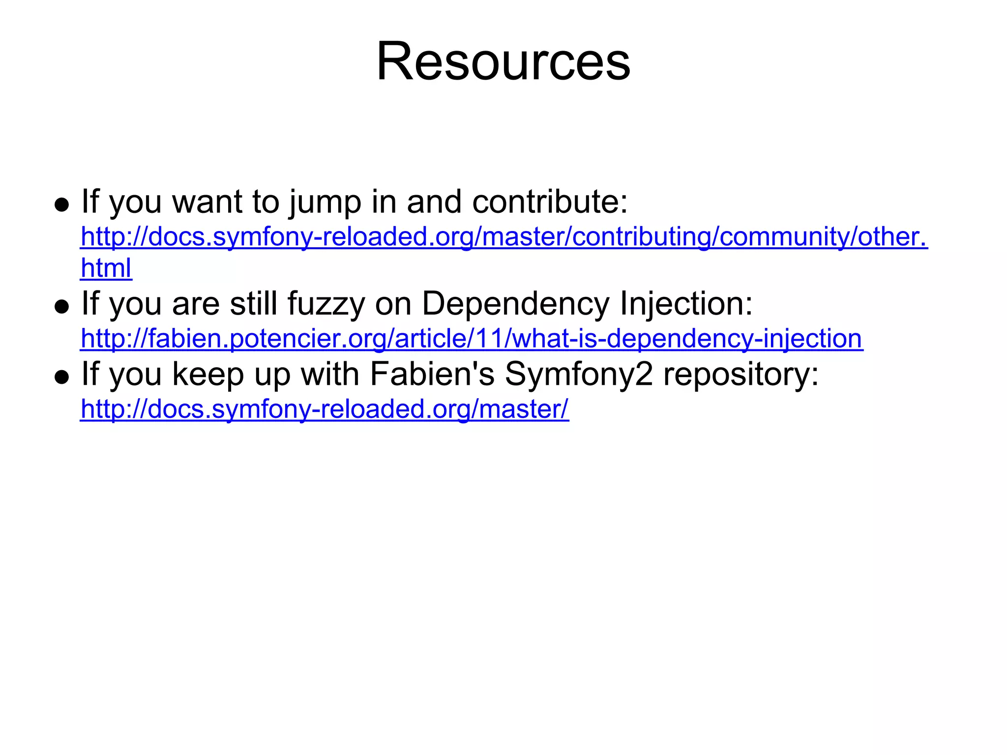 Resources If you want to jump in and contribute: http://docs.symfony-reloaded.org/master/contributing/community/other. html If you are still fuzzy on Dependency Injection: http://fabien.potencier.org/article/11/what-is-dependency-injection If you keep up with Fabien's Symfony2 repository: http://docs.symfony-reloaded.org/master/ 
