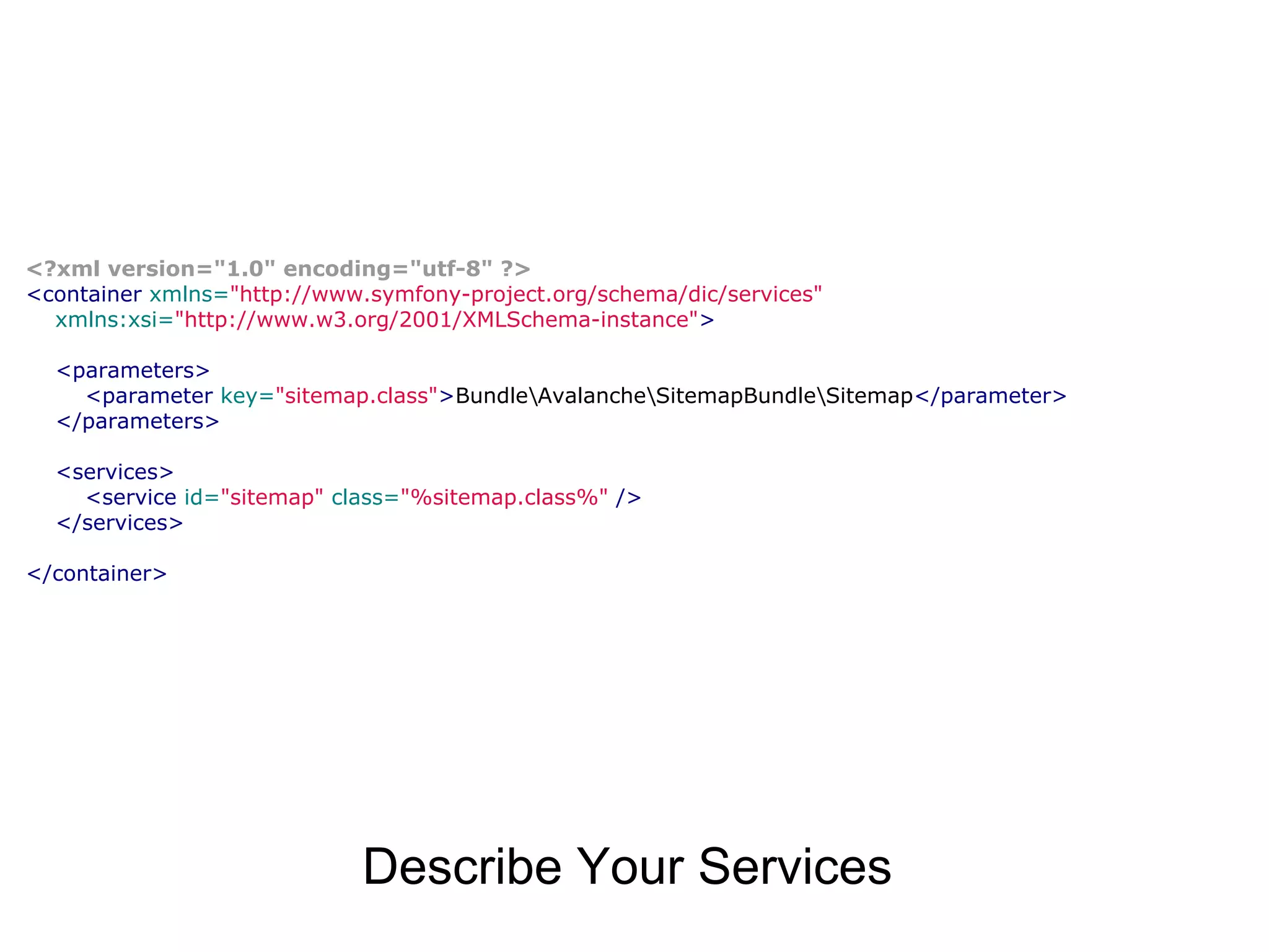 <?xml version="1.0" encoding="utf-8" ?> <container xmlns="http://www.symfony-project.org/schema/dic/services" xmlns:xsi="http://www.w3.org/2001/XMLSchema-instance"> <parameters> <parameter key="sitemap.class">BundleAvalancheSitemapBundleSitemap</parameter> </parameters> <services> <service id="sitemap" class="%sitemap.class%" /> </services> </container> Describe Your Services 