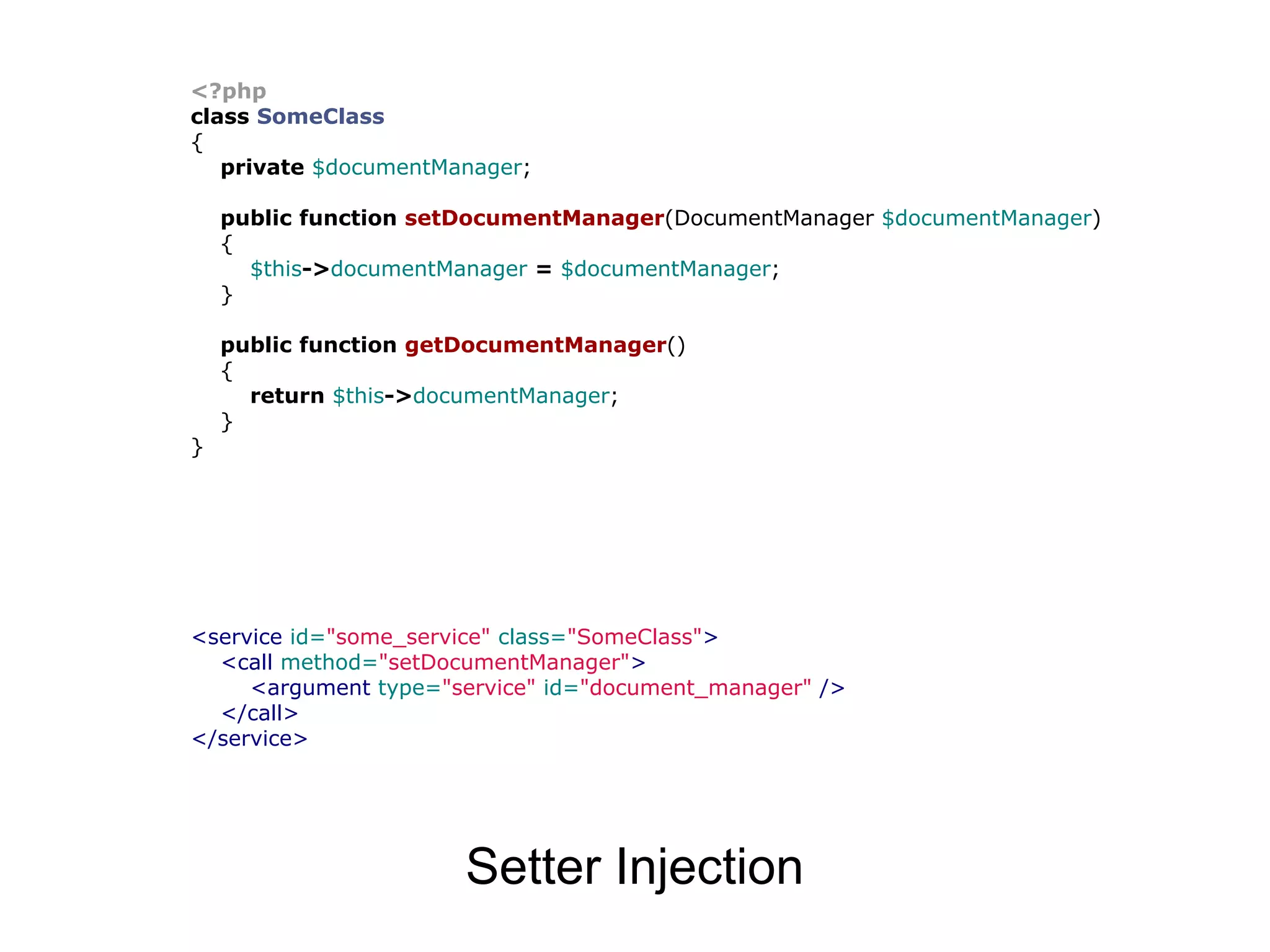 <?php
class SomeClass
{
   private $documentManager;

    public function setDocumentManager(DocumentManager $documentManager)
    {
      $this->documentManager = $documentManager;
    }

    public function getDocumentManager()
    {
      return $this->documentManager;
    }
}




<service id="some_service" class="SomeClass">
  <call method="setDocumentManager">
     <argument type="service" id="document_manager" />
  </call>
</service>




                      Setter Injection
 