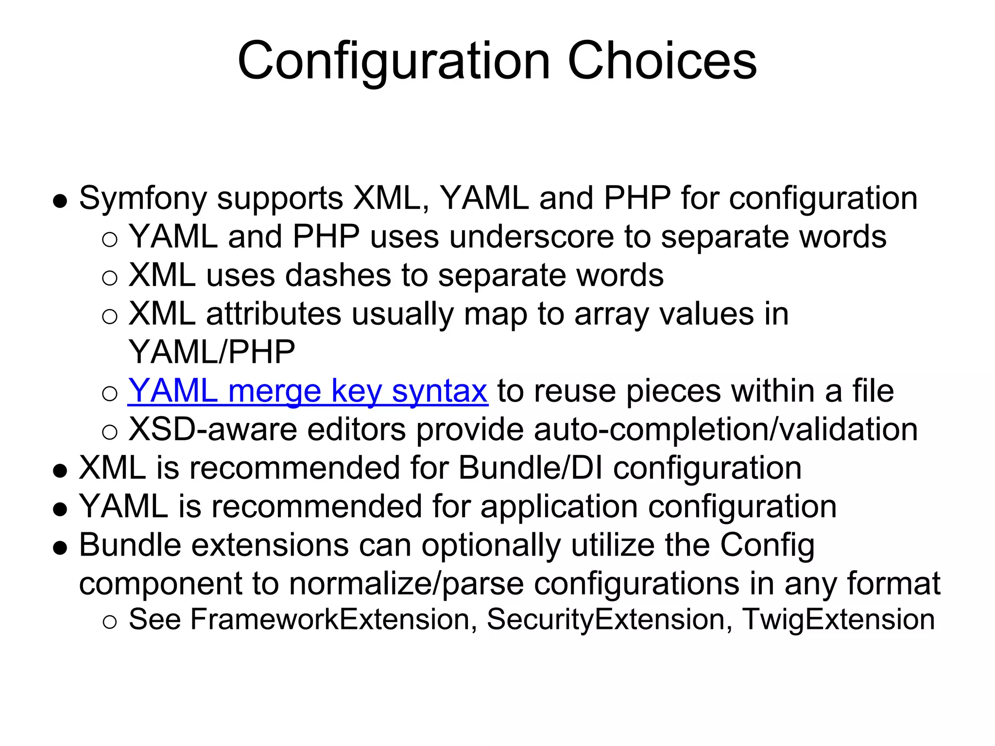 Configuration Choices

Symfony supports XML, YAML and PHP for configuration
   YAML and PHP uses underscore to separate words
   XML uses dashes to separate words
   XML attributes usually map to array values in
   YAML/PHP
   YAML merge key syntax to reuse pieces within a file
   XSD-aware editors provide auto-completion/validation
XML is recommended for Bundle/DI configuration
YAML is recommended for application configuration
Bundle extensions can optionally utilize the Config
component to normalize/parse configurations in any format
   See FrameworkExtension, SecurityExtension, TwigExtension
 