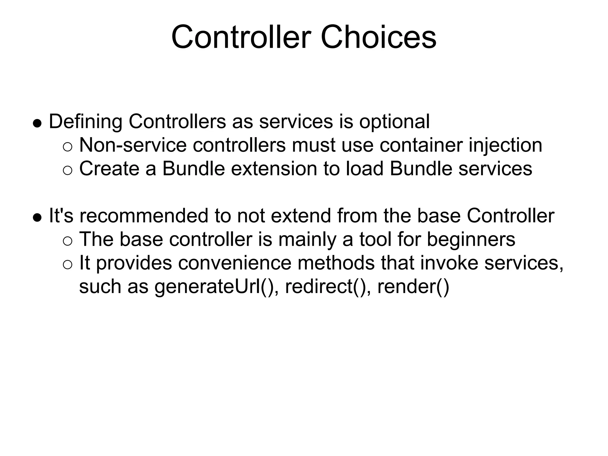 Controller Choices

Defining Controllers as services is optional
   Non-service controllers must use container injection
   Create a Bundle extension to load Bundle services

It's recommended to not extend from the base Controller
     The base controller is mainly a tool for beginners
     It provides convenience methods that invoke services,
     such as generateUrl(), redirect(), render()
 