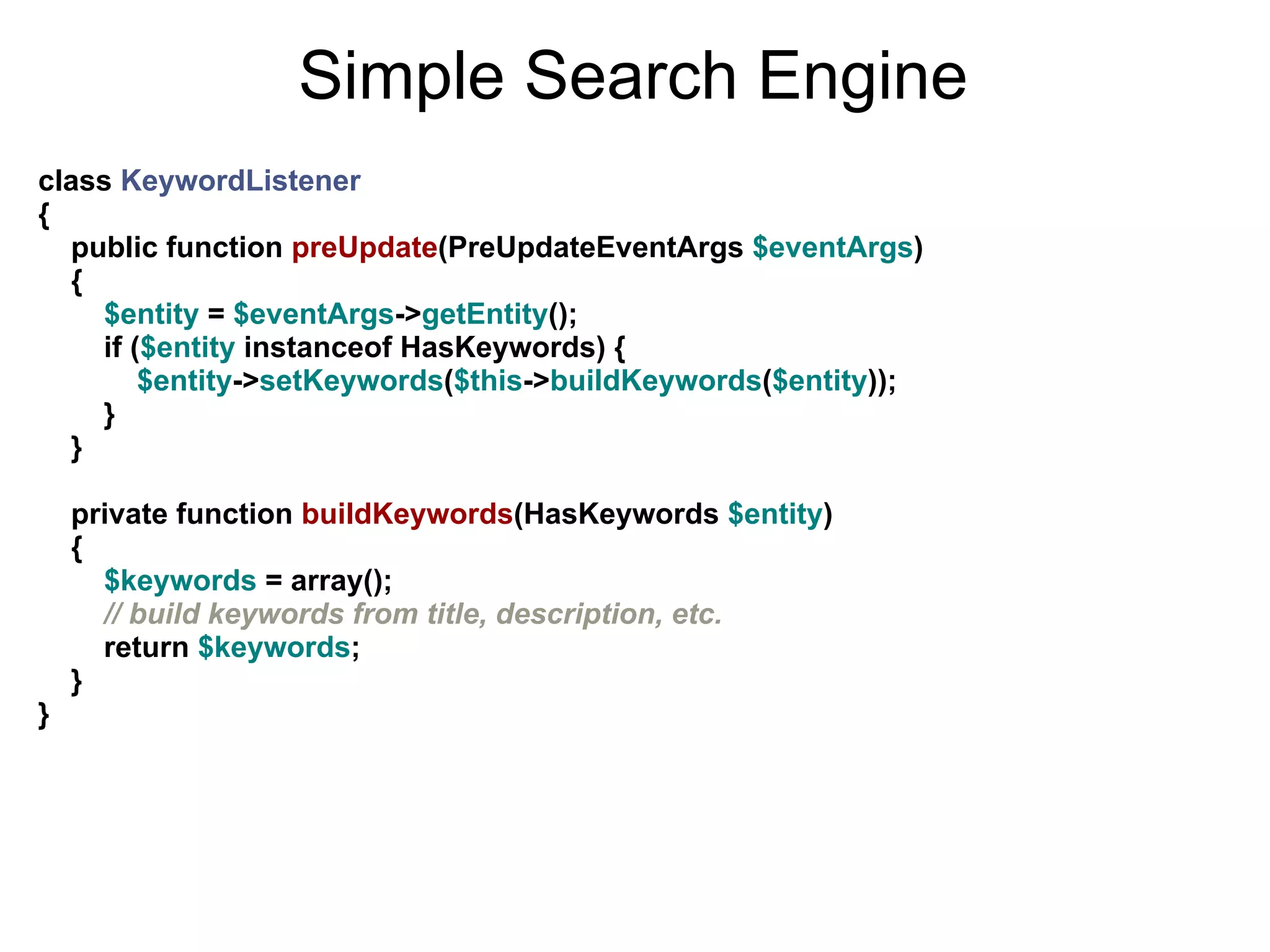 Simple Search Engine
class KeywordListener
{
  public function preUpdate(PreUpdateEventArgs $eventArgs)
  {
    $entity = $eventArgs->getEntity();
    if ($entity instanceof HasKeywords) {
        $entity->setKeywords($this->buildKeywords($entity));
    }
  }

    private function buildKeywords(HasKeywords $entity)
    {
      $keywords = array();
      // build keywords from title, description, etc.
      return $keywords;
    }
}
 