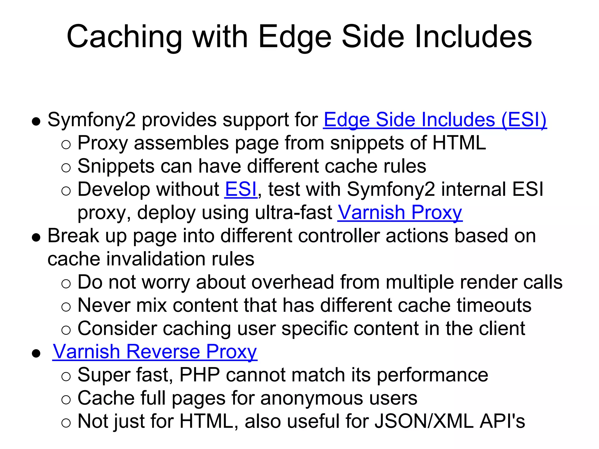 Caching with Edge Side Includes

Symfony2 provides support for Edge Side Includes (ESI)
   Proxy assembles page from snippets of HTML
   Snippets can have different cache rules
   Develop without ESI, test with Symfony2 internal ESI
   proxy, deploy using ultra-fast Varnish Proxy
Break up page into different controller actions based on
cache invalidation rules
   Do not worry about overhead from multiple render calls
   Never mix content that has different cache timeouts
   Consider caching user specific content in the client
 Varnish Reverse Proxy
   Super fast, PHP cannot match its performance
   Cache full pages for anonymous users
   Not just for HTML, also useful for JSON/XML API's
 