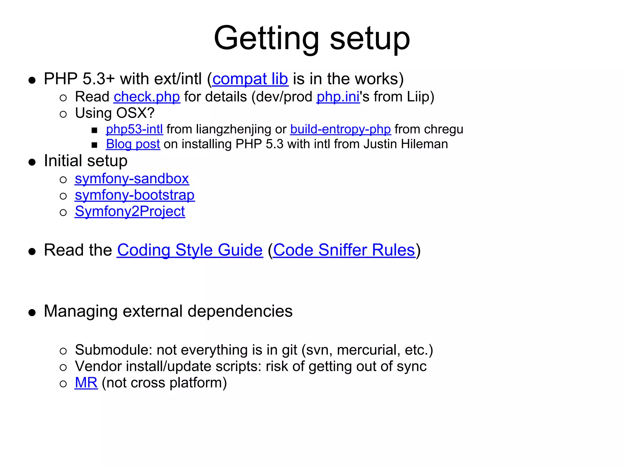 Getting setup
PHP 5.3+ with ext/intl (compat lib is in the works)
    Read check.php for details (dev/prod php.ini's from Liip)
    Using OSX?
         php53-intl from liangzhenjing or build-entropy-php from chregu
         Blog post on installing PHP 5.3 with intl from Justin Hileman
Initial setup
    symfony-sandbox
    symfony-bootstrap
    Symfony2Project

Read the Coding Style Guide (Code Sniffer Rules)


Managing external dependencies

    Submodule: not everything is in git (svn, mercurial, etc.)
    Vendor install/update scripts: risk of getting out of sync
    MR (not cross platform)
 