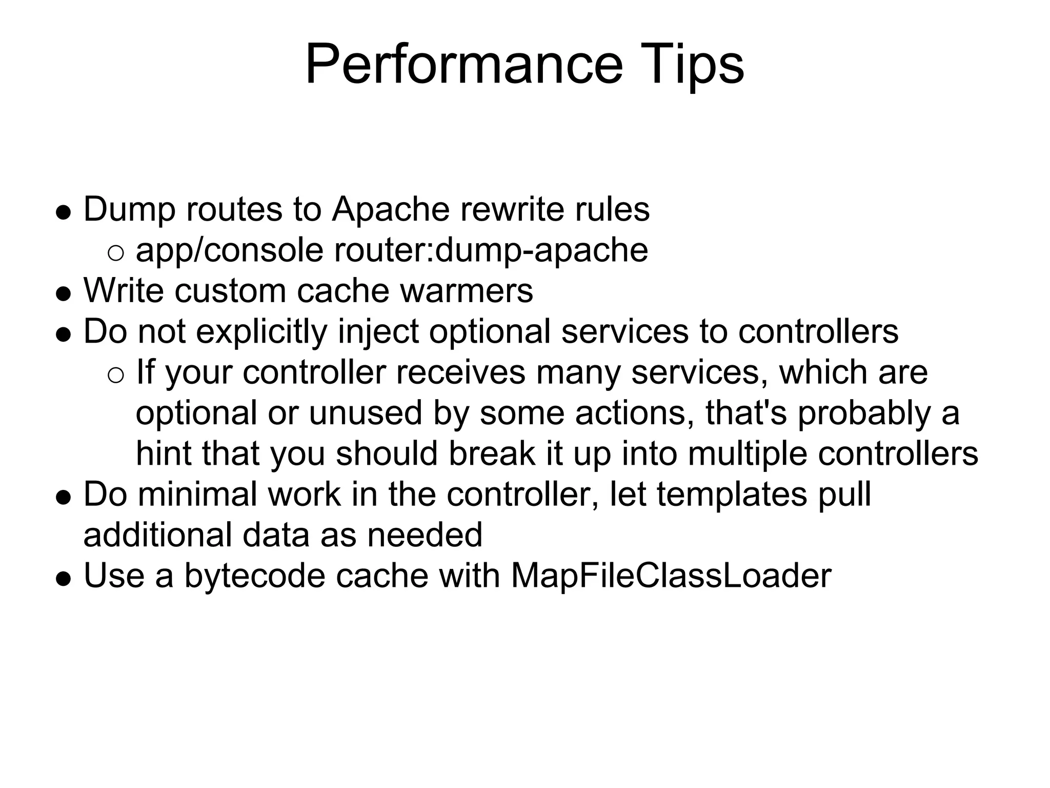 Performance Tips

Dump routes to Apache rewrite rules
   app/console router:dump-apache
Write custom cache warmers
Do not explicitly inject optional services to controllers
   If your controller receives many services, which are
   optional or unused by some actions, that's probably a
   hint that you should break it up into multiple controllers
Do minimal work in the controller, let templates pull
additional data as needed
Use a bytecode cache with MapFileClassLoader
 