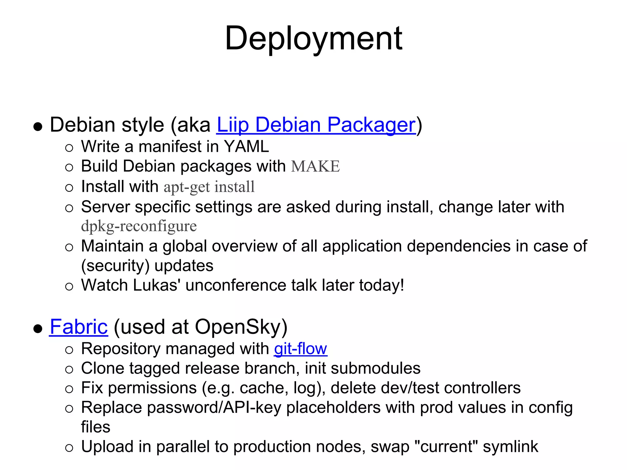 Deployment

Debian style (aka Liip Debian Packager)
   Write a manifest in YAML
   Build Debian packages with MAKE
   Install with apt-get install
   Server specific settings are asked during install, change later with
   dpkg-reconfigure
   Maintain a global overview of all application dependencies in case of
   (security) updates
   Watch Lukas' unconference talk later today!

Fabric (used at OpenSky)
   Repository managed with git-flow
   Clone tagged release branch, init submodules
   Fix permissions (e.g. cache, log), delete dev/test controllers
   Replace password/API-key placeholders with prod values in config
   files
   Upload in parallel to production nodes, swap "current" symlink
 