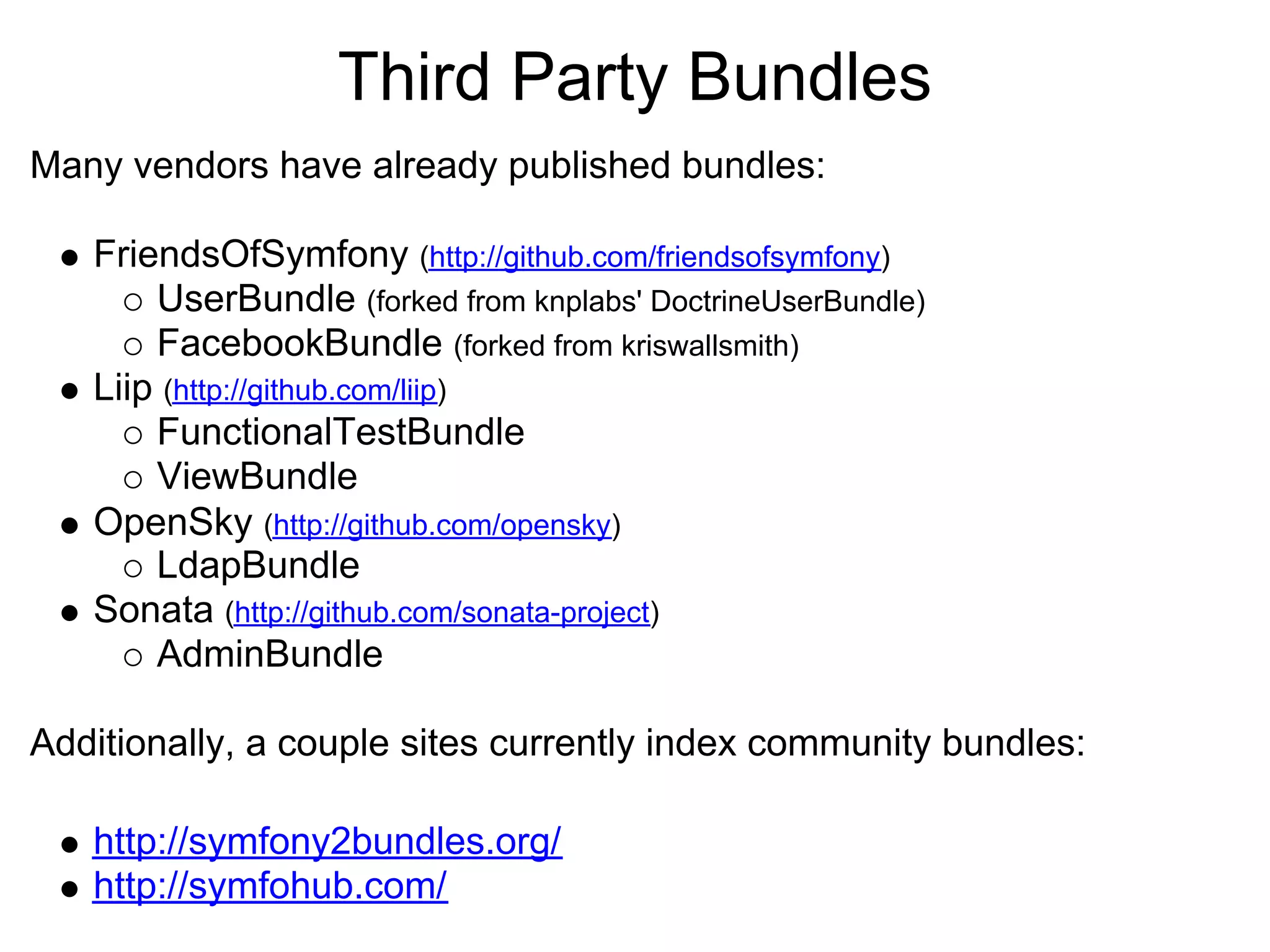 Third Party Bundles
Many vendors have already published bundles:

   FriendsOfSymfony (http://github.com/friendsofsymfony)
       UserBundle (forked from knplabs' DoctrineUserBundle)
       FacebookBundle (forked from kriswallsmith)
   Liip (http://github.com/liip)
       FunctionalTestBundle
       ViewBundle
   OpenSky (http://github.com/opensky)
       LdapBundle
   Sonata (http://github.com/sonata-project)
       AdminBundle

Additionally, a couple sites currently index community bundles:

   http://symfony2bundles.org/
   http://symfohub.com/
 