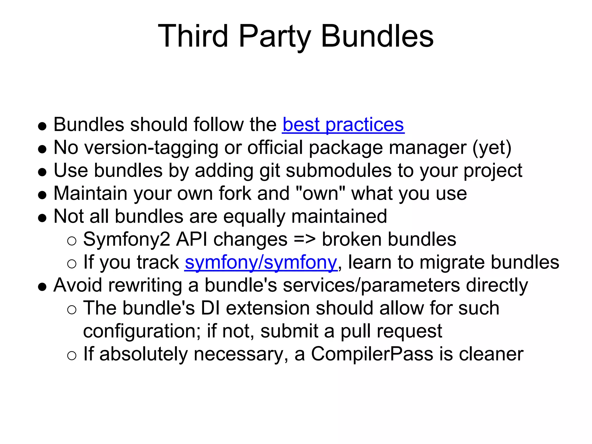 Third Party Bundles

Bundles should follow the best practices
No version-tagging or official package manager (yet)
Use bundles by adding git submodules to your project
Maintain your own fork and "own" what you use
Not all bundles are equally maintained
   Symfony2 API changes => broken bundles
   If you track symfony/symfony, learn to migrate bundles
Avoid rewriting a bundle's services/parameters directly
   The bundle's DI extension should allow for such
   configuration; if not, submit a pull request
   If absolutely necessary, a CompilerPass is cleaner
 