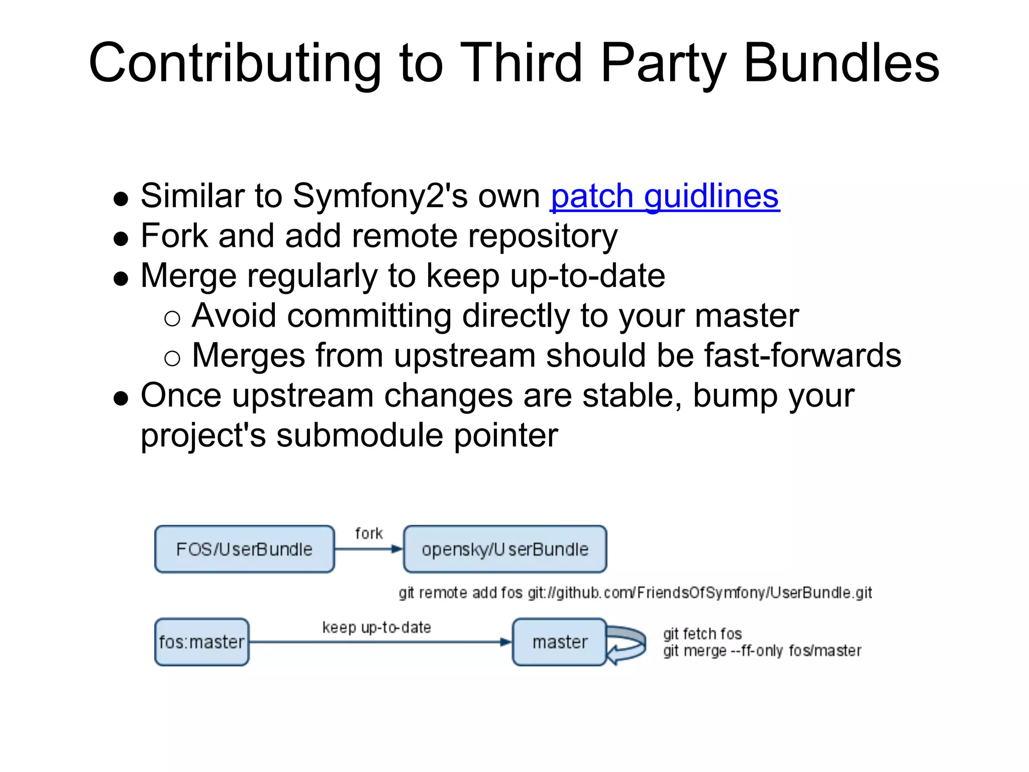 Contributing to Third Party Bundles

  Similar to Symfony2's own patch guidlines
  Fork and add remote repository
  Merge regularly to keep up-to-date
     Avoid committing directly to your master
     Merges from upstream should be fast-forwards
  Once upstream changes are stable, bump your
  project's submodule pointer
 