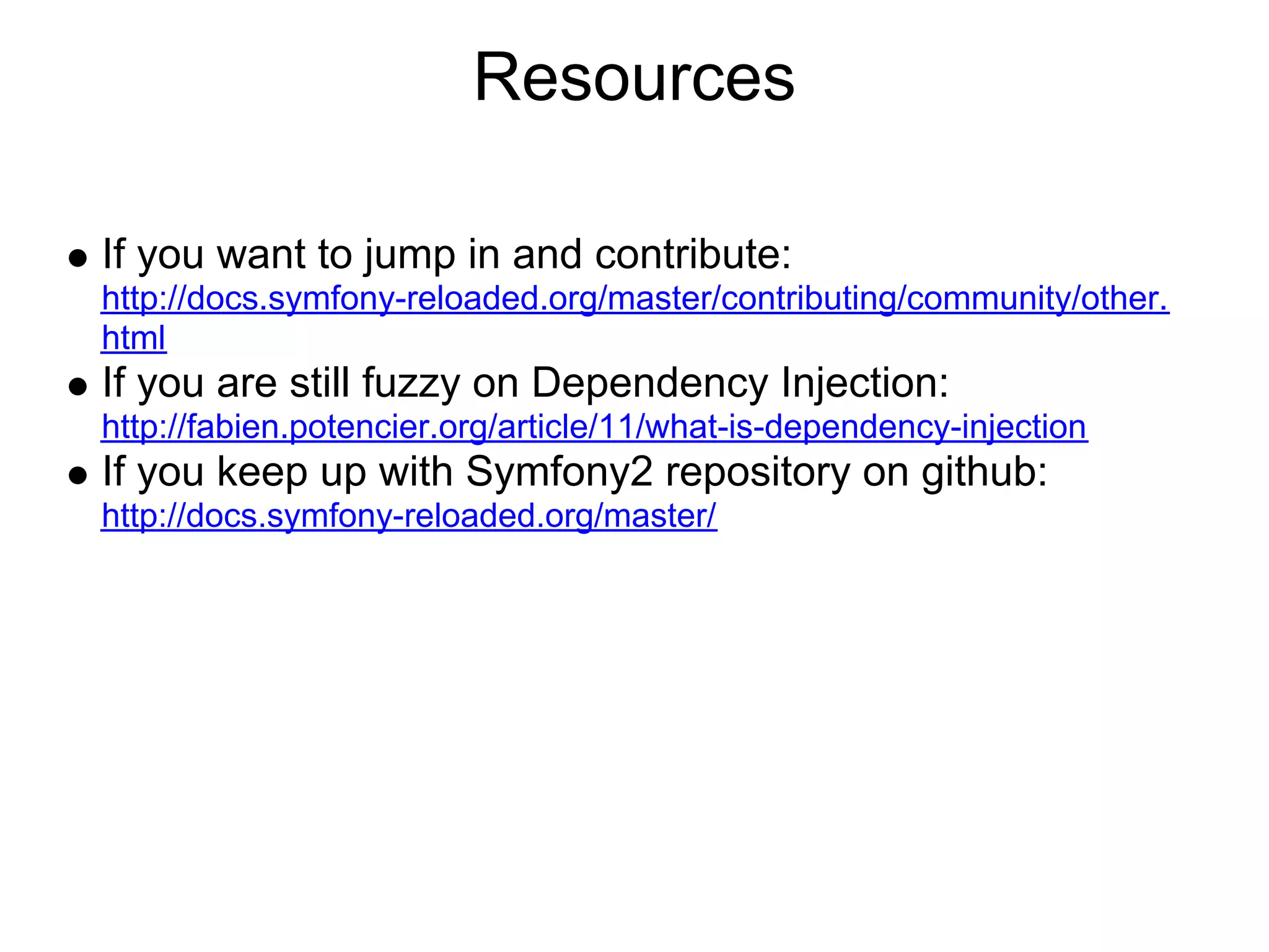 Resources

If you want to jump in and contribute:
http://docs.symfony-reloaded.org/master/contributing/community/other.
html
If you are still fuzzy on Dependency Injection:
http://fabien.potencier.org/article/11/what-is-dependency-injection
If you keep up with Symfony2 repository on github:
http://docs.symfony-reloaded.org/master/
 