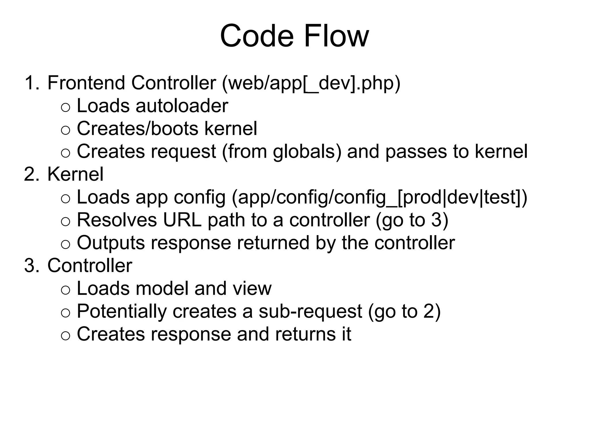 Code Flow
1. Frontend Controller (web/app[_dev].php)
      Loads autoloader
      Creates/boots kernel
      Creates request (from globals) and passes to kernel
2. Kernel
      Loads app config (app/config/config_[prod|dev|test])
      Resolves URL path to a controller (go to 3)
      Outputs response returned by the controller
3. Controller
      Loads model and view
      Potentially creates a sub-request (go to 2)
      Creates response and returns it
 