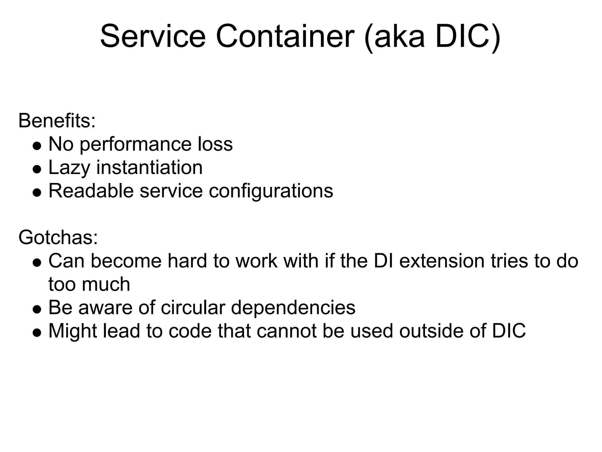 Service Container (aka DIC)

Benefits:
   No performance loss
   Lazy instantiation
   Readable service configurations

Gotchas:
   Can become hard to work with if the DI extension tries to do
   too much
   Be aware of circular dependencies
   Might lead to code that cannot be used outside of DIC
 
