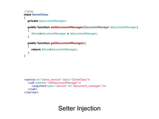 <?php
class SomeClass
{
   private $documentManager;

    public function setDocumentManager(DocumentManager $documentManager)
    {
      $this->documentManager = $documentManager;
    }

    public function getDocumentManager()
    {
      return $this->documentManager;
    }
}




<service id="some_service" class="SomeClass">
  <call method="setDocumentManager">
     <argument type="service" id="document_manager" />
  </call>
</service>




                      Setter Injection
 