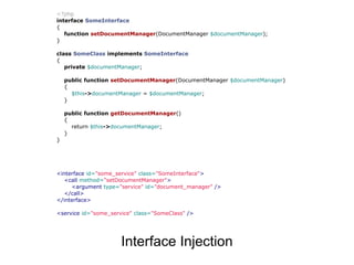 <?php
interface SomeInterface
{
   function setDocumentManager(DocumentManager $documentManager);
}

class SomeClass implements SomeInterface
{
   private $documentManager;

    public function setDocumentManager(DocumentManager $documentManager)
    {
      $this->documentManager = $documentManager;
    }

    public function getDocumentManager()
    {
      return $this->documentManager;
    }
}




<interface id="some_service" class="SomeInterface">
  <call method="setDocumentManager">
     <argument type="service" id="document_manager" />
  </call>
</interface>

<service id="some_service" class="SomeClass" />




                      Interface Injection
 
