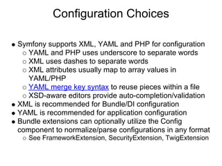 Configuration Choices

Symfony supports XML, YAML and PHP for configuration
   YAML and PHP uses underscore to separate words
   XML uses dashes to separate words
   XML attributes usually map to array values in
   YAML/PHP
   YAML merge key syntax to reuse pieces within a file
   XSD-aware editors provide auto-completion/validation
XML is recommended for Bundle/DI configuration
YAML is recommended for application configuration
Bundle extensions can optionally utilize the Config
component to normalize/parse configurations in any format
   See FrameworkExtension, SecurityExtension, TwigExtension
 